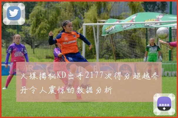 火媒揭秘KD出手2177次得分超越乔丹令人震惊的数据分析