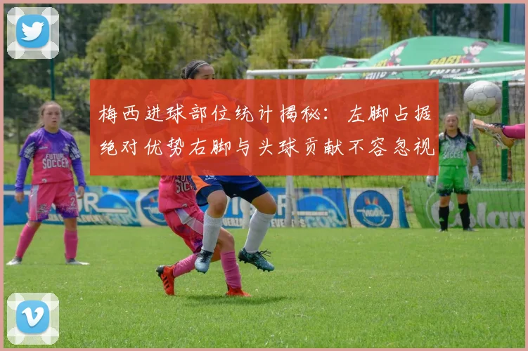梅西进球部位统计揭秘：左脚占据绝对优势右脚与头球贡献不容忽视