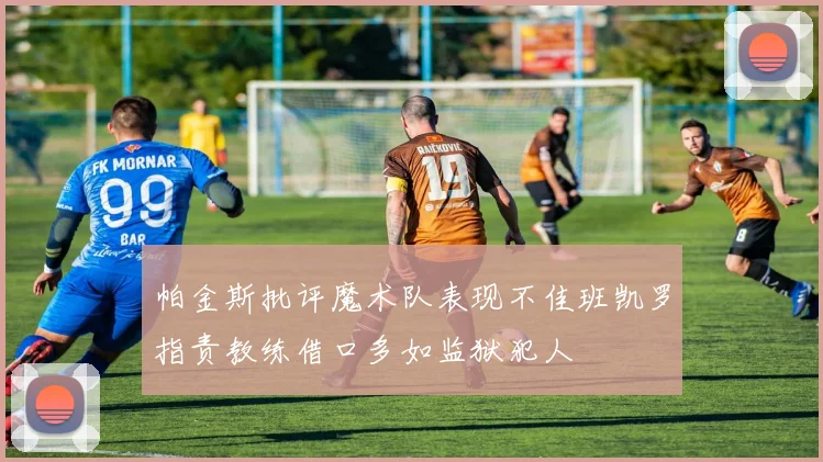 帕金斯批评魔术队表现不佳班凯罗指责教练借口多如监狱犯人