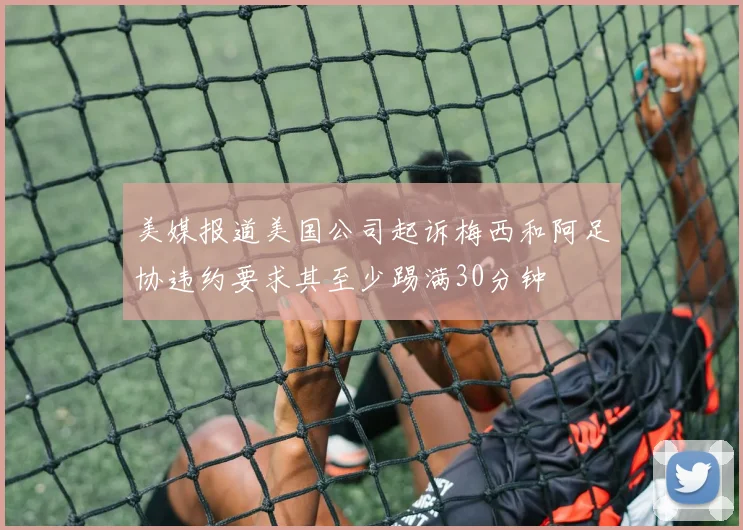 美媒报道美国公司起诉梅西和阿足协违约要求其至少踢满30分钟