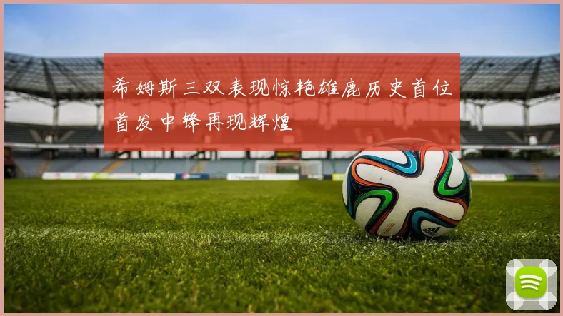 希姆斯三双表现惊艳雄鹿历史首位首发中锋再现辉煌
