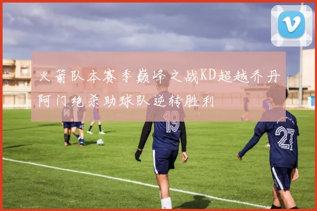 火箭队本赛季巅峰之战KD超越乔丹阿门绝杀助球队逆转胜利