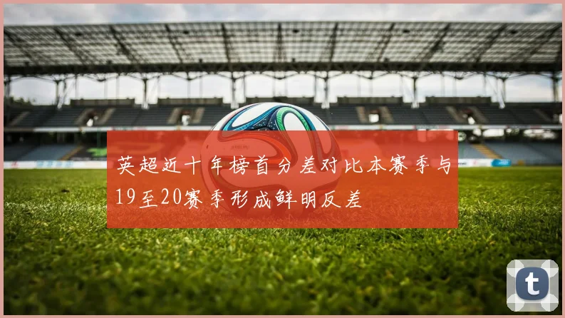 英超近十年榜首分差对比本赛季与19至20赛季形成鲜明反差