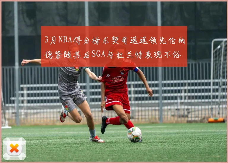 3月NBA得分榜东契奇遥遥领先伦纳德紧随其后SGA与杜兰特表现不俗