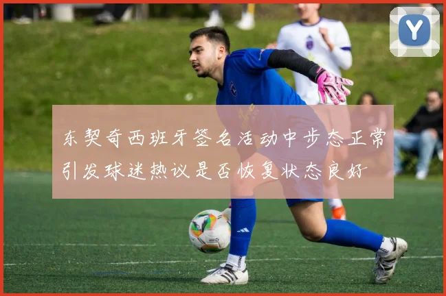 东契奇西班牙签名活动中步态正常引发球迷热议是否恢复状态良好