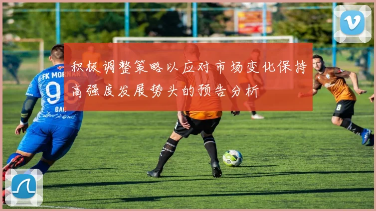 积极调整策略以应对市场变化保持高强度发展势头的预告分析