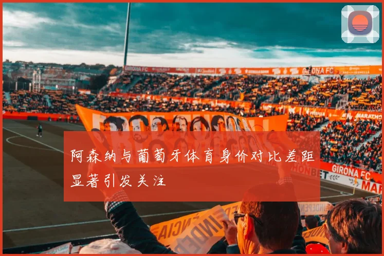 阿森纳与葡萄牙体育身价对比差距显著引发关注