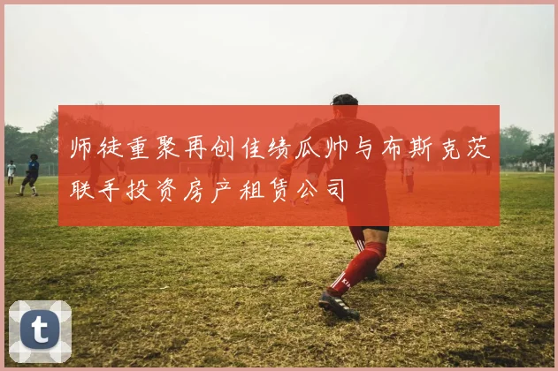 师徒重聚再创佳绩瓜帅与布斯克茨联手投资房产租赁公司