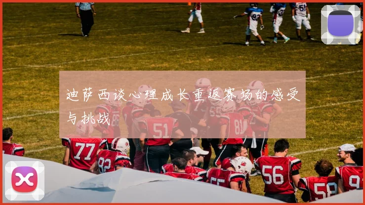 迪萨西谈心理成长重返赛场的感受与挑战